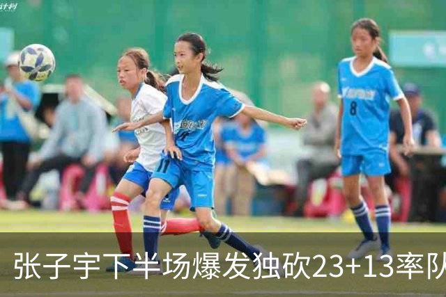 张子宇下半场爆发独砍23+13率队逆转：近4战场均20+10初显统治力