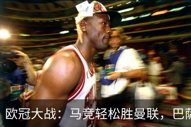 欧冠大战：马竞轻松胜曼联，巴萨逆袭，国米遭重创