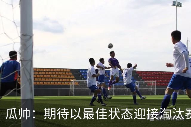 瓜帅：期待以最佳状态迎接淘汰赛 小组赛踢得很顺