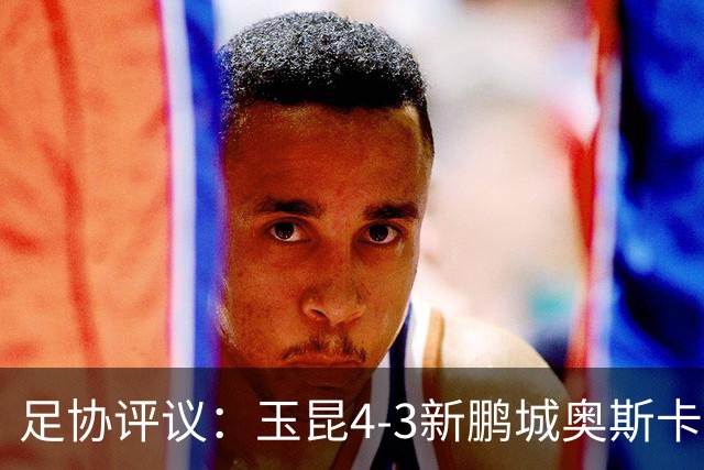 足协评议：玉昆4-3新鹏城奥斯卡破门应判无效 克莱伯越位干扰门将