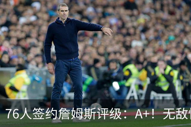 76人签约詹姆斯评级：A+！无敌性价比助力争冠 多方面高度适配